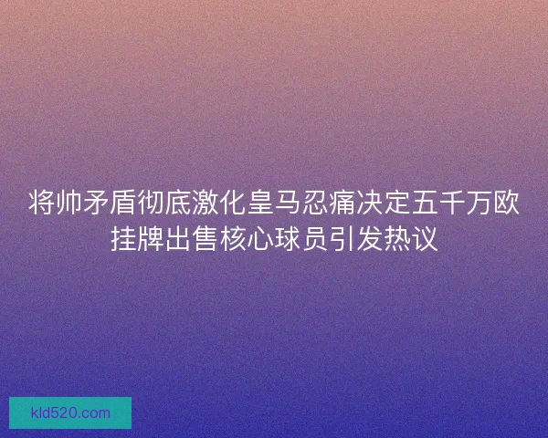 将帅矛盾彻底激化皇马忍痛决定五千万欧挂牌出售核心球员引发热议 将帅矛盾彻底激化皇马忍痛决定五千万欧挂牌出售核心球员引发热议