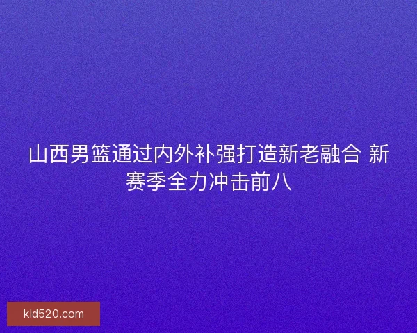 山西男篮通过内外补强打造新老融合 新赛季全力冲击前八