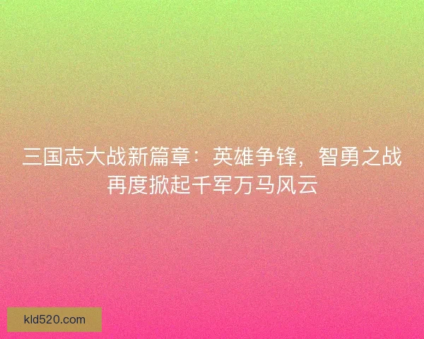 三国志大战新篇章：英雄争锋，智勇之战再度掀起千军万马风云