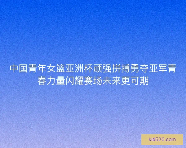 中国青年女篮亚洲杯顽强拼搏勇夺亚军青春力量闪耀赛场未来更可期